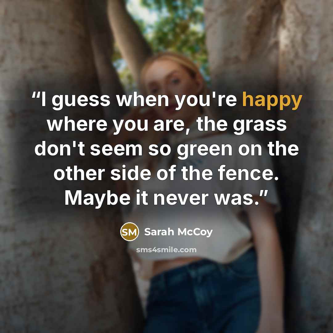“I guess when you're happy where you are, the grass don't seem so green on the other side of the fence. Maybe it never was.” quote by Sarah McCoy