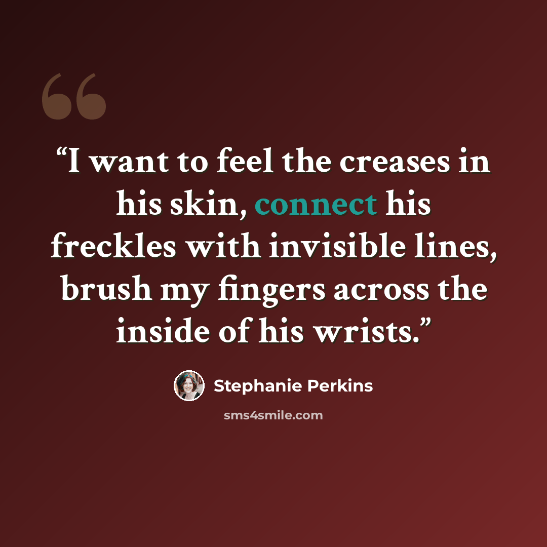 “I want to feel the creases in his skin, connect his freckles with invisible lines, brush my fingers across the inside of his wrists.” quote by Stephanie Perkins