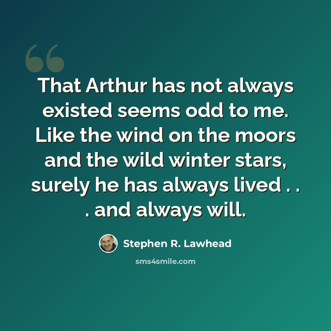 “That Arthur has not always existed seems odd to me. Like the wind on the moors and the wild winter stars, surely he has always lived . . . and always will.” quote by Stephen R. Lawhead
