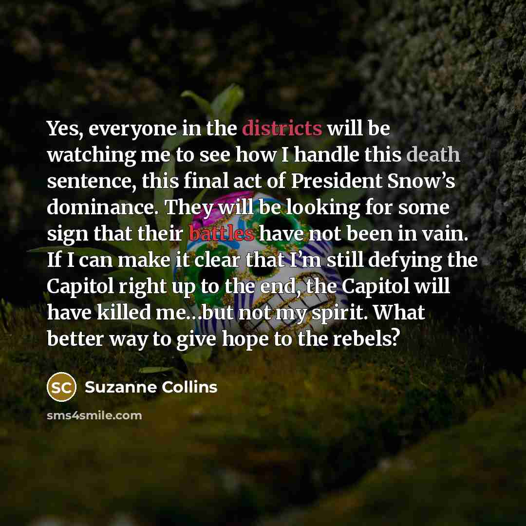 “Yes, everyone in the districts will be watching me to see how I handle this death sentence, this final act of President Snow’s dominance. They will be looking for some sign that their battles have not been in vain. If I can make it clear that I’m still defying the Capitol right up to the end, the…” quote by Suzanne Collins