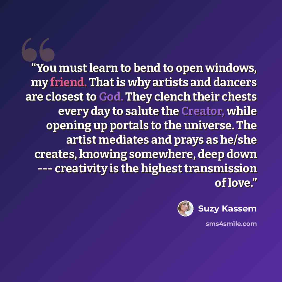 “You must learn to bend to open windows, my friend. That is why artists and dancers are closest to God. They clench their chests every day to salute the Creator, while opening up portals to the universe. The artist mediates and prays as he/she creates, knowing somewhere, deep down --- creativity is…” quote by Suzy Kassem