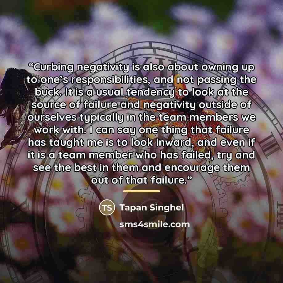 “Curbing negativity is also about owning up to one’s responsibilities, and not passing the buck. It is a usual tendency to look at the source of failure and negativity outside of ourselves typically in the team members we work with. I can say one thing that failure has taught me is to look inward…” quote by Tapan Singhel