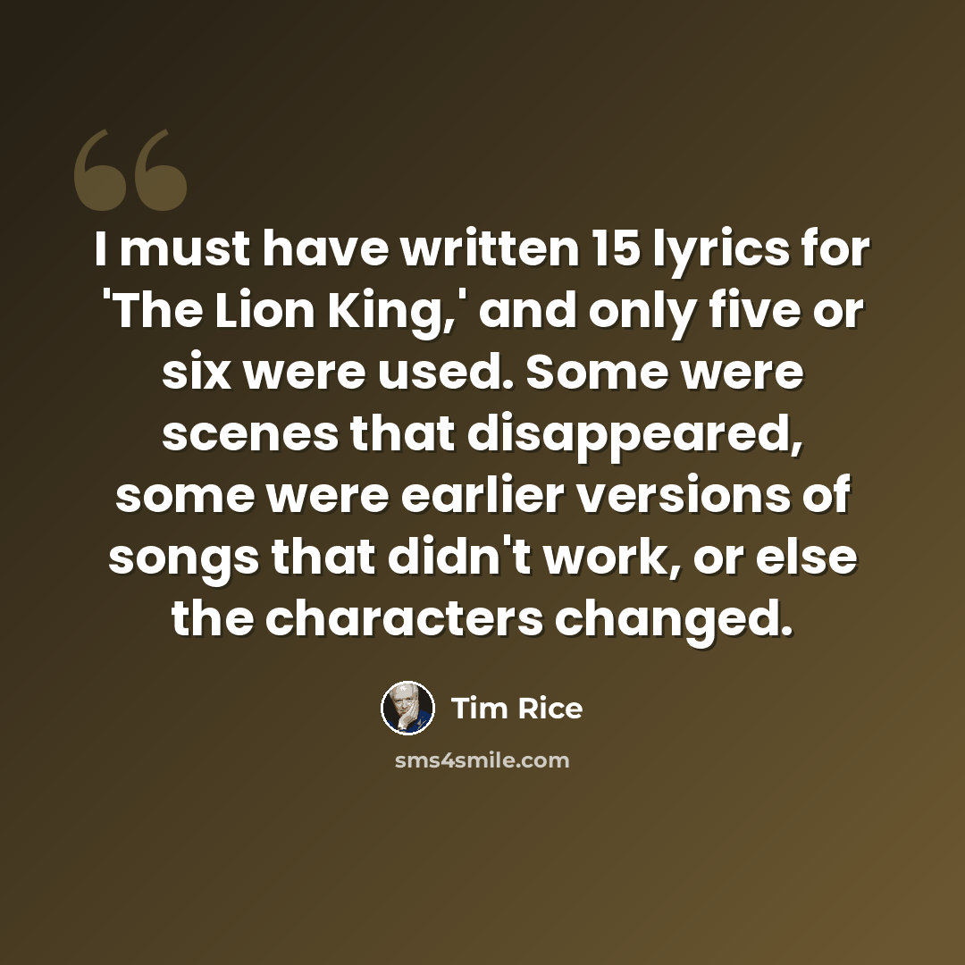 “I must have written 15 lyrics for 'The Lion King,' and only five or six were used. Some were scenes that disappeared, some were earlier versions of songs that didn't work, or else the characters changed.” quote by Tim Rice