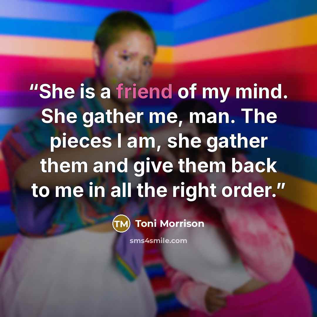 “She is a friend of my mind. She gather me, man. The pieces I am, she gather them and give them back to me in all the right order.” quote by Toni Morrison