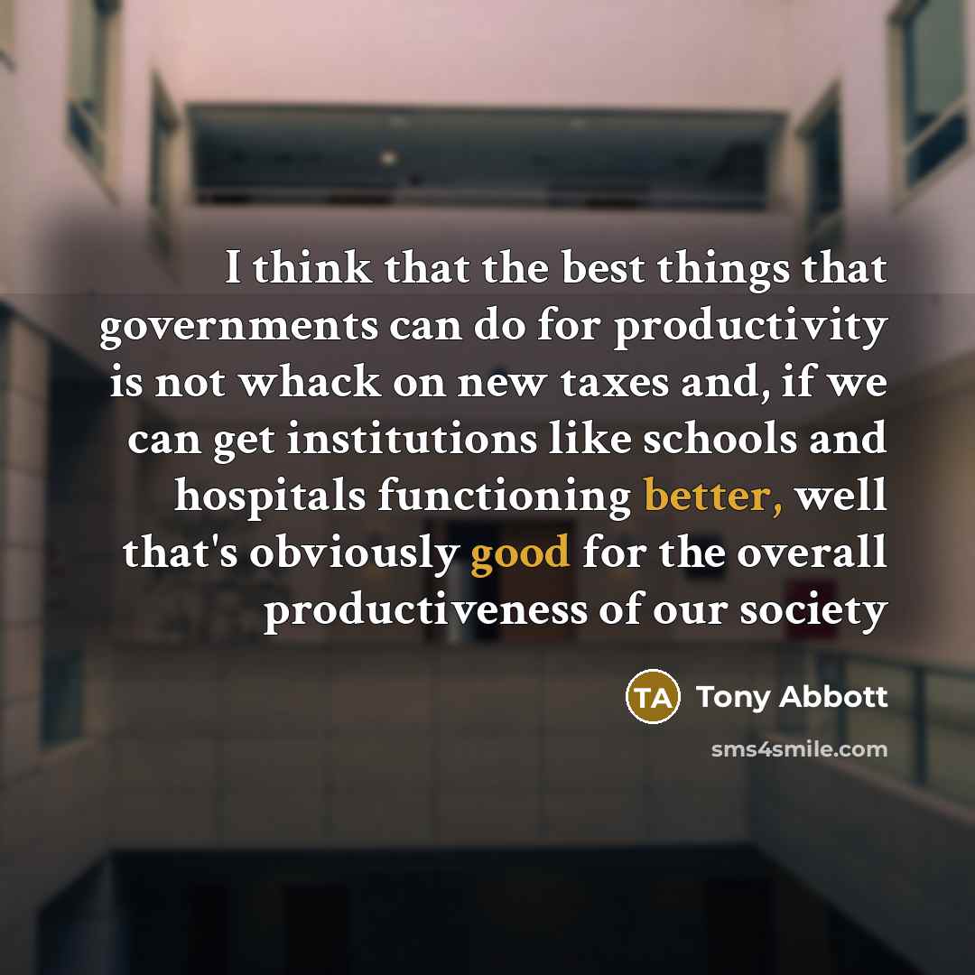 “I think that the best things that governments can do for productivity is not whack on new taxes and, if we can get institutions like schools and hospitals functioning better, well that's obviously good for the overall productiveness of our society” quote by Tony Abbott