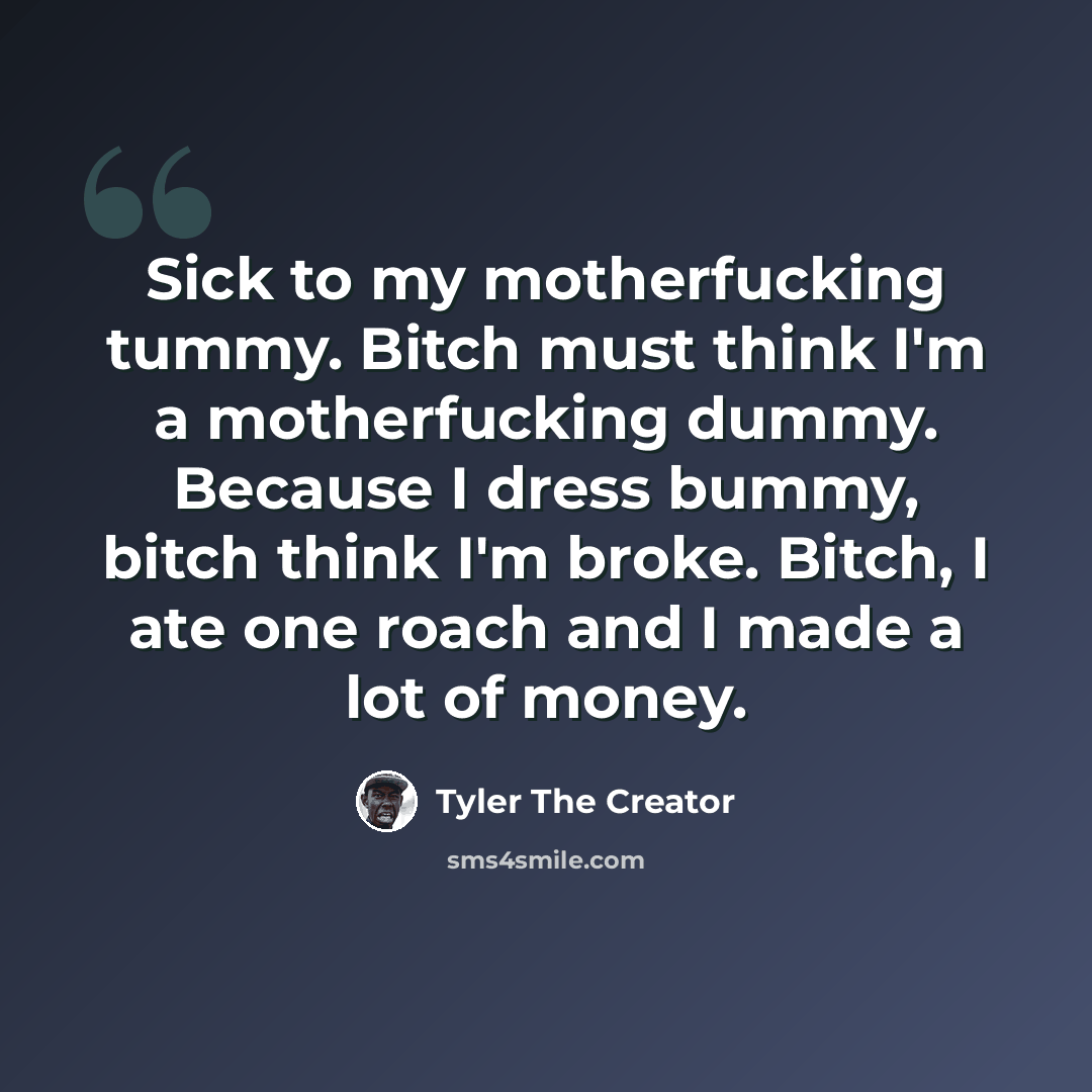 “Sick to my motherfucking tummy. Bitch must think I'm a motherfucking dummy. Because I dress bummy, bitch think I'm broke. Bitch, I ate one roach and I made a lot of money.” quote by Tyler The Creator