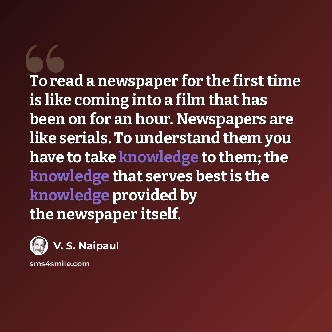 “To read a newspaper for the first time is like coming into a film that has been on for an hour. Newspapers are like serials. To understand them you have to take knowledge to them; the knowledge that serves best is the knowledge provided by the newspaper itself.” quote by V. S. Naipaul