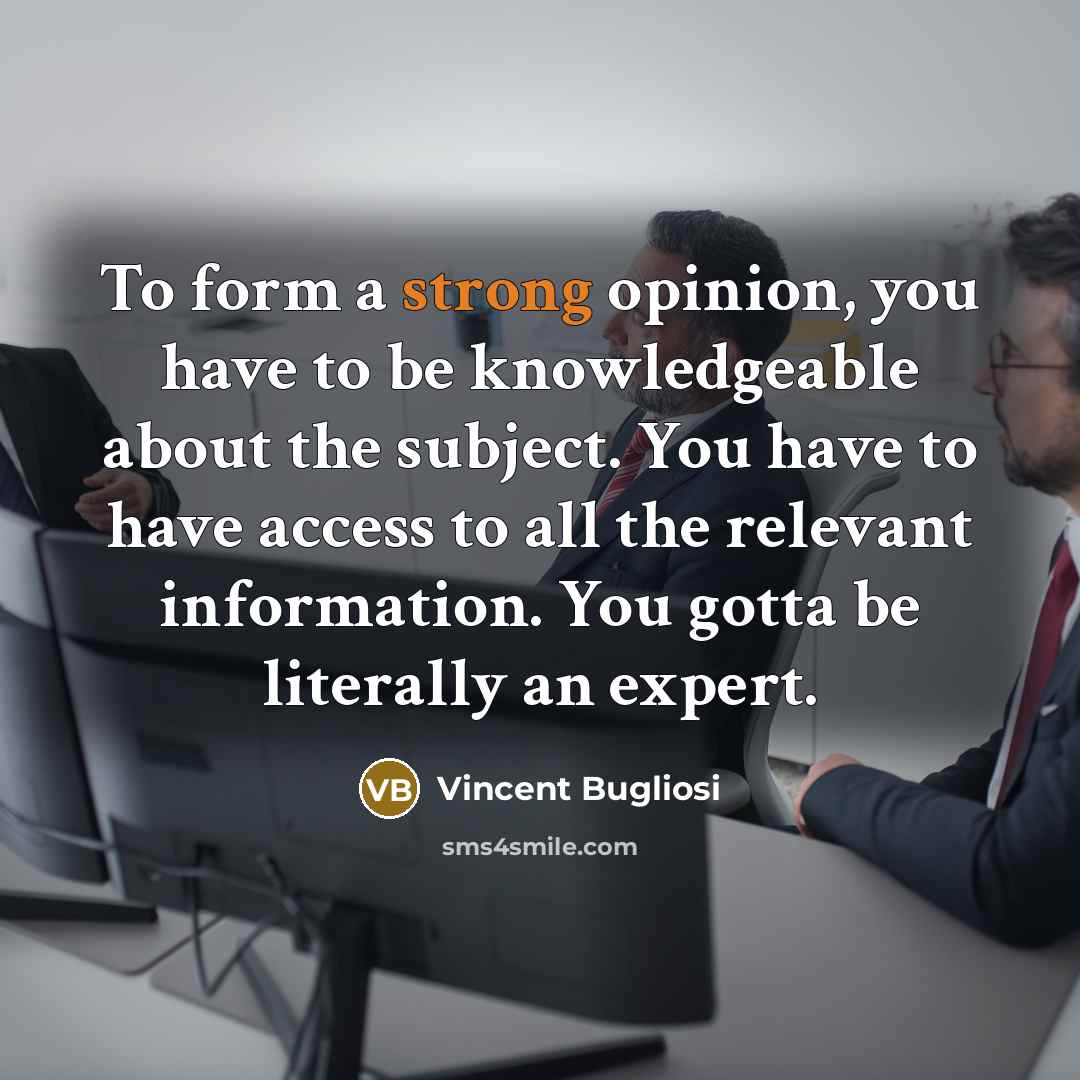 “To form a strong opinion, you have to be knowledgeable about the subject. You have to have access to all the relevant information. You gotta be literally an expert.” quote by Vincent Bugliosi