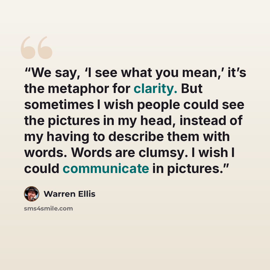 “We say, ‘I see what you mean,’ it’s the metaphor for clarity. But sometimes I wish people could see the pictures in my head, instead of my having to describe them with words. Words are clumsy. I wish I could communicate in pictures.” quote by Warren Ellis