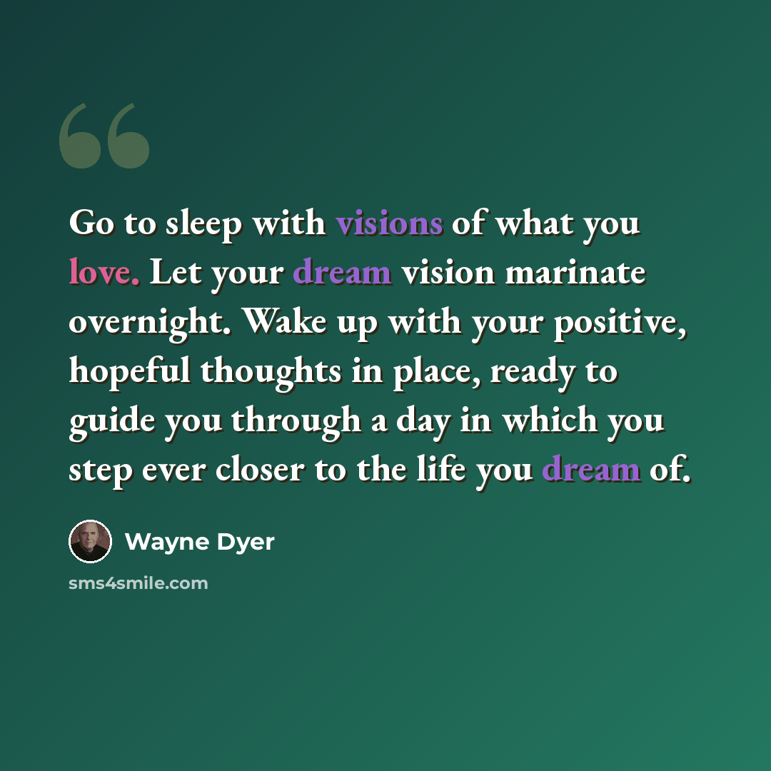 “Go to sleep with visions of what you love. Let your dream vision marinate overnight. Wake up with your positive, hopeful thoughts in place, ready to guide you through a day in which you step ever closer to the life you dream of.” quote by Wayne Dyer