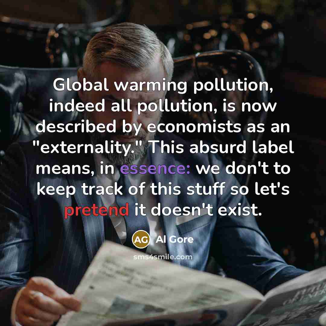 “Global warming pollution, indeed all pollution, is now described by economists as an "externality." This absurd label means, in essence: we don't to keep track of this stuff so let's pretend it doesn't exist.” quote by Al Gore
