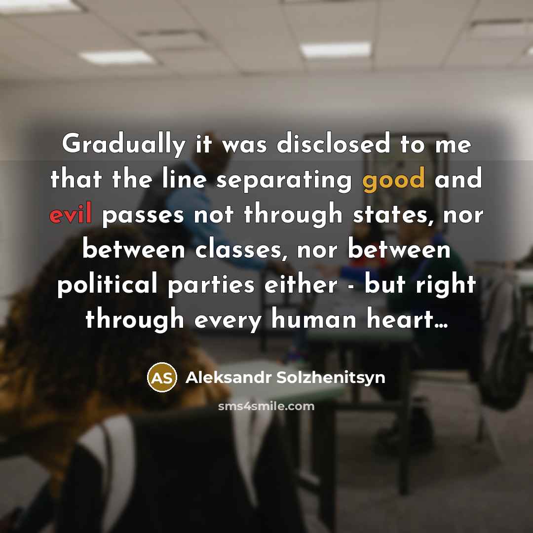“Gradually it was disclosed to me that the line separating good and evil passes not through states, nor between classes, nor between political parties either - but right through every human heart...” quote by Aleksandr Solzhenitsyn