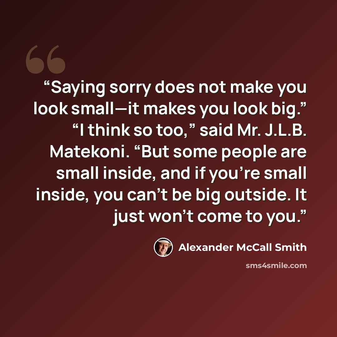 “Saying sorry does not make you look small—it makes you look big.” “I think so too,” said Mr. J.L.B. Matekoni. “But some people are small inside, and if you’re small inside, you can’t be big outside. It just won’t come to you.” quote by Alexander McCall Smith