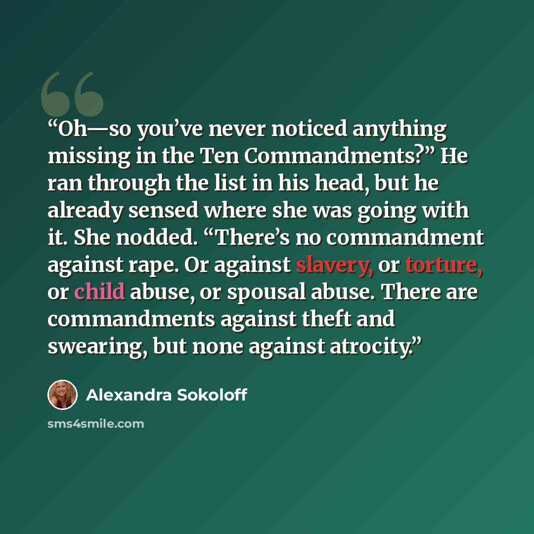 “Oh—so you’ve never noticed anything missing in the Ten Commandments?” He ran through the list in his head, but he already sensed where she was going with it. She nodded. “There’s no commandment against rape. Or against slavery, or torture, or child abuse, or spousal abuse. There are commandments…” quote by Alexandra Sokoloff