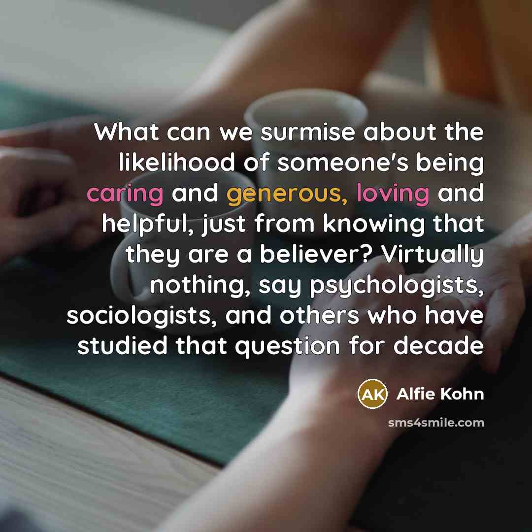 “What can we surmise about the likelihood of someone's being caring and generous, loving and helpful, just from knowing that they are a believer? Virtually nothing, say psychologists, sociologists, and others who have studied that question for decade” quote by Alfie Kohn