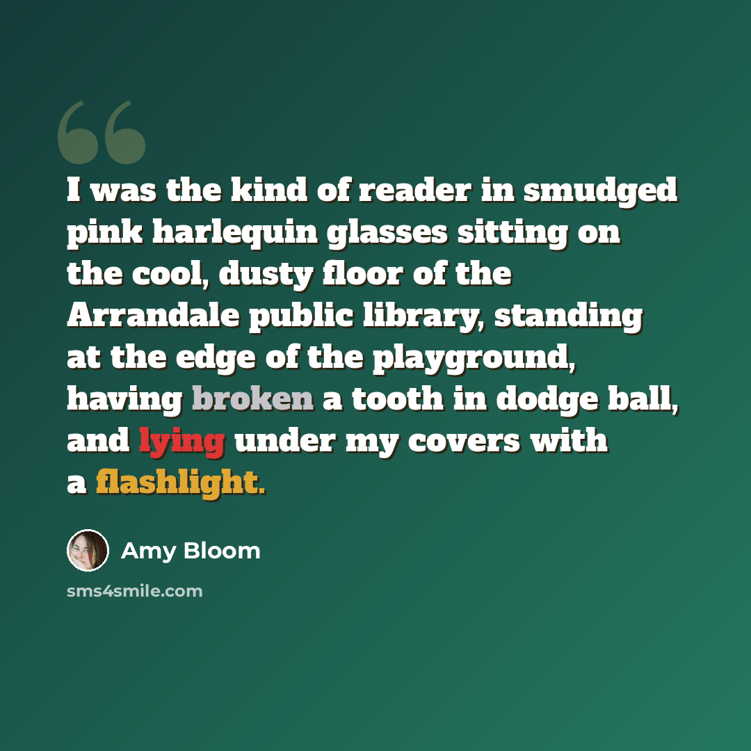 “I was the kind of reader in smudged pink harlequin glasses sitting on the cool, dusty floor of the Arrandale public library, standing at the edge of the playground, having broken a tooth in dodge ball, and lying under my covers with a flashlight.” quote by Amy Bloom