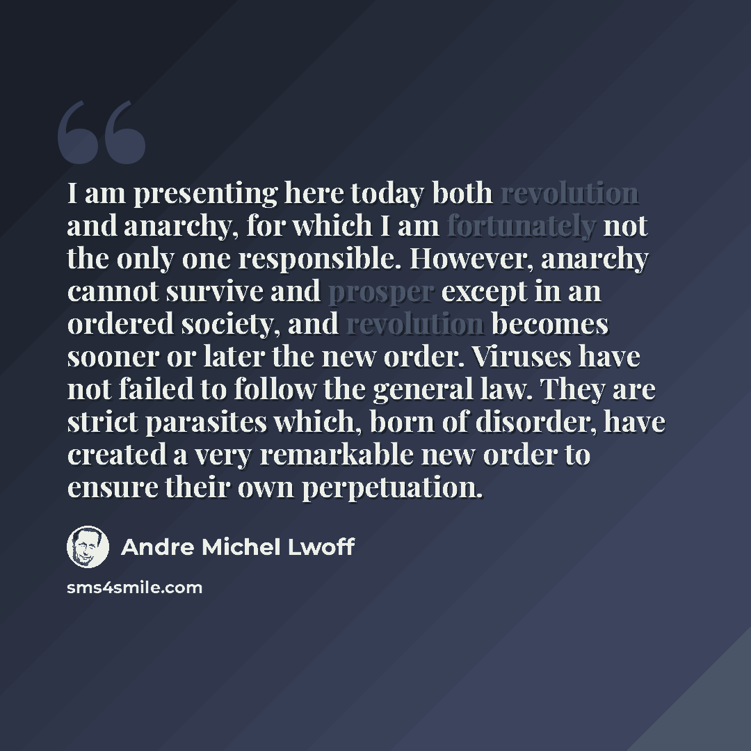 “I am presenting here today both revolution and anarchy, for which I am fortunately not the only one responsible. However, anarchy cannot survive and prosper except in an ordered society, and revolution becomes sooner or later the new order. Viruses have not failed to follow the general law. They…” quote by Andre Michel Lwoff