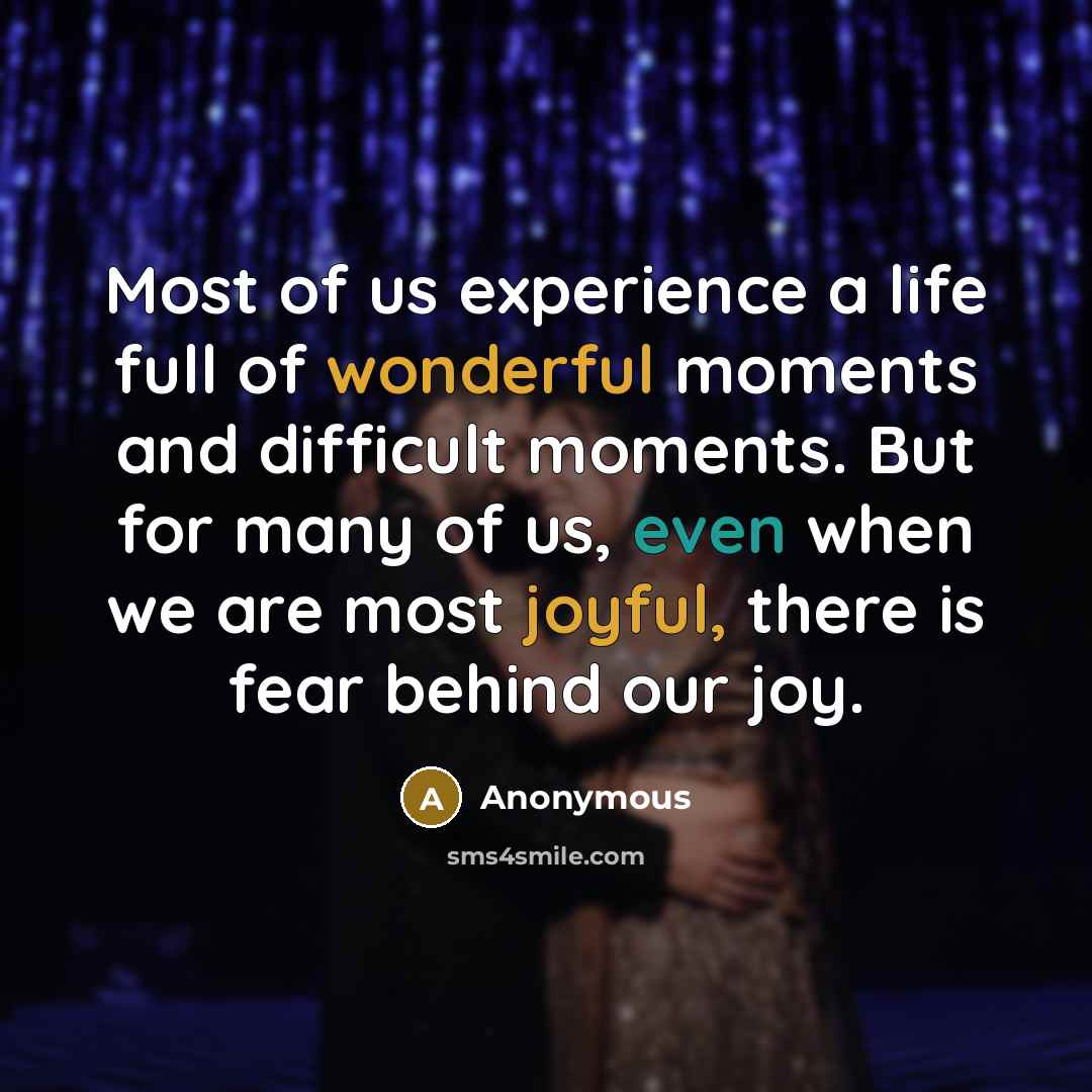 “Most of us experience a life full of wonderful moments and difficult moments. But for many of us, even when we are most joyful, there is fear behind our joy.” quote by Anonymous
