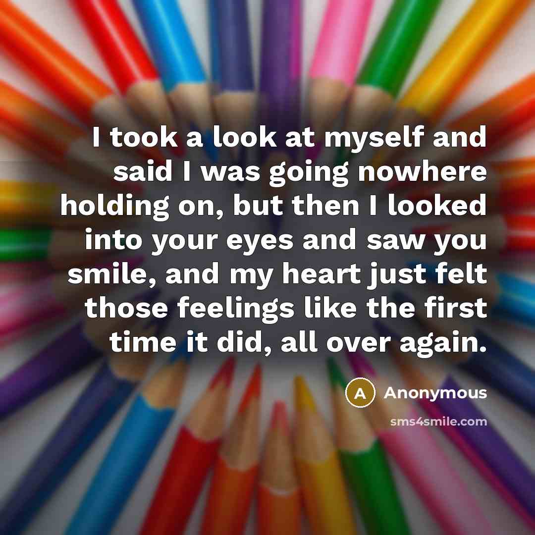 “I took a look at myself and said I was going nowhere holding on, but then I looked into your eyes and saw you smile, and my heart just felt those feelings like the first time it did, all over again.” quote by Anonymous