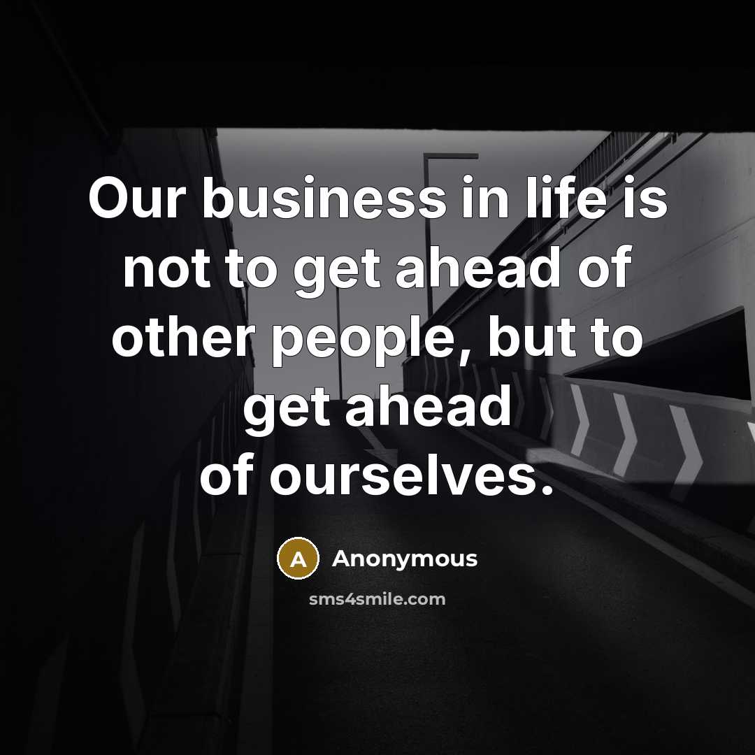 “Our business in life is not to get ahead of other people, but to get ahead of ourselves.” quote by Anonymous