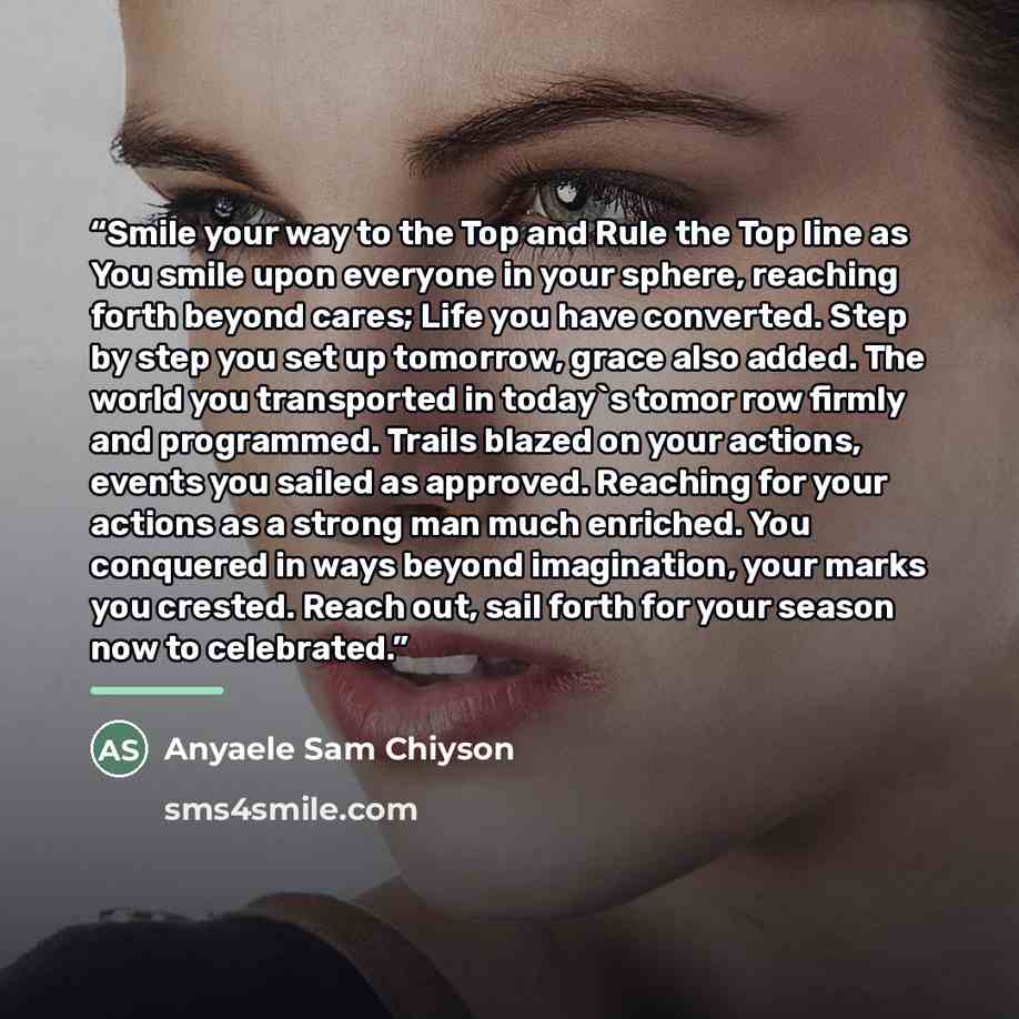 “Smile your way to the Top and Rule the Top line as You smile upon everyone in your sphere, reaching forth beyond cares; Life you have converted. Step by step you set up tomorrow, grace also added. The world you transported in today's tomor row firmly and programmed. Trails blazed on your actions…” quote by Anyaele Sam Chiyson