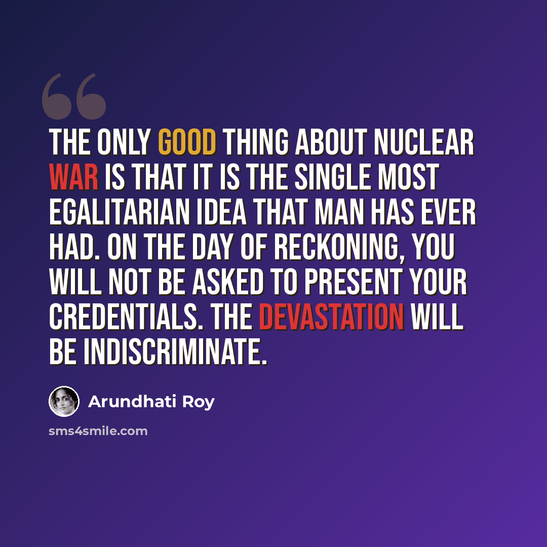 “The only good thing about nuclear war is that it is the single most egalitarian idea that man has ever had. On the day of reckoning, you will not be asked to present your credentials. The devastation will be indiscriminate.” quote by Arundhati Roy