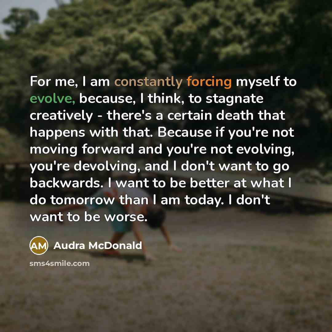 “For me, I am constantly forcing myself to evolve, because, I think, to stagnate creatively - there's a certain death that happens with that. Because if you're not moving forward and you're not evolving, you're devolving, and I don't want to go backwards. I want to be better at what I do tomorrow…” quote by Audra McDonald
