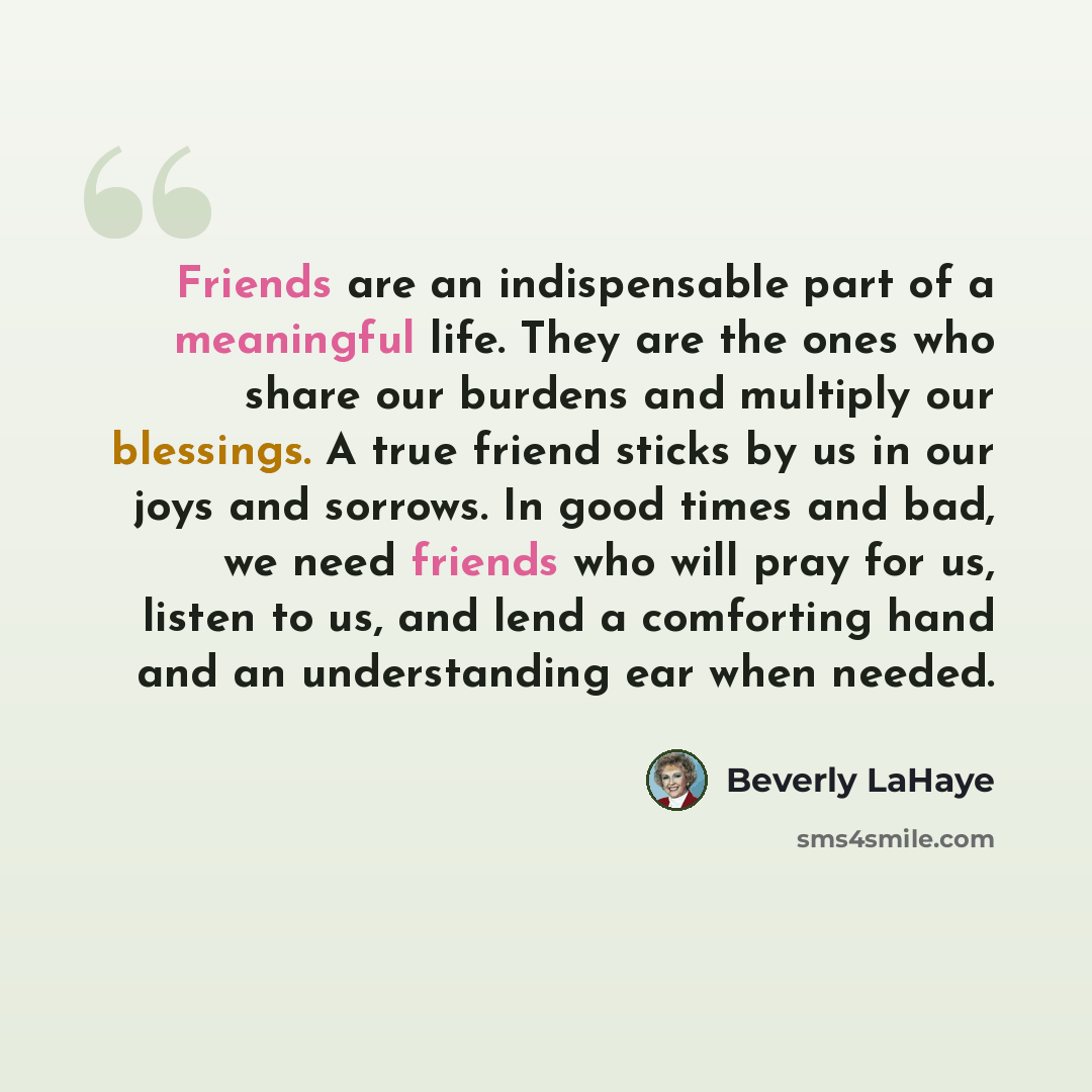 “Friends are an indispensable part of a meaningful life. They are the ones who share our burdens and multiply our blessings. A true friend sticks by us in our joys and sorrows. In good times and bad, we need friends who will pray for us, listen to us, and lend a comforting hand and an understanding…” quote by Beverly LaHaye