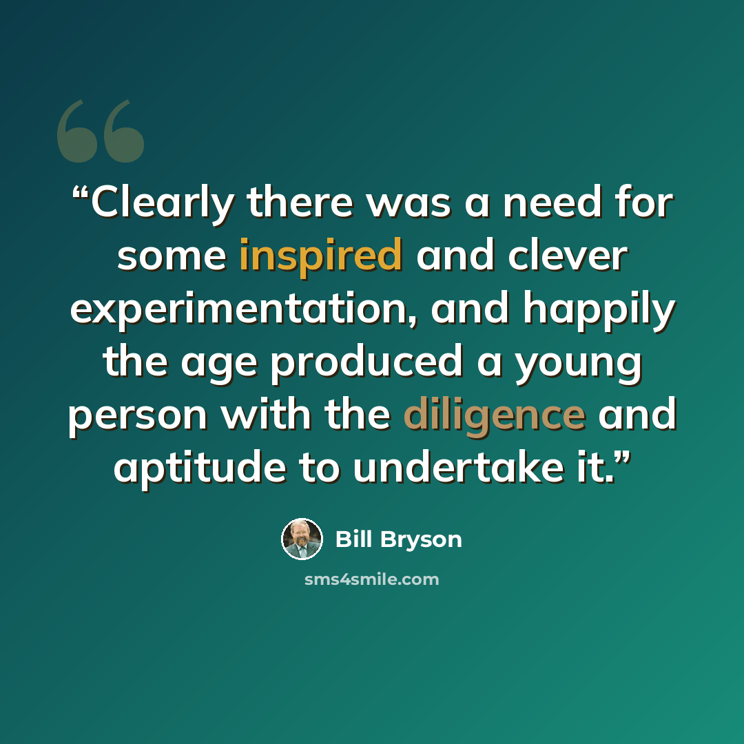 “Clearly there was a need for some inspired and clever experimentation, and happily the age produced a young person with the diligence and aptitude to undertake it.” quote by Bill Bryson