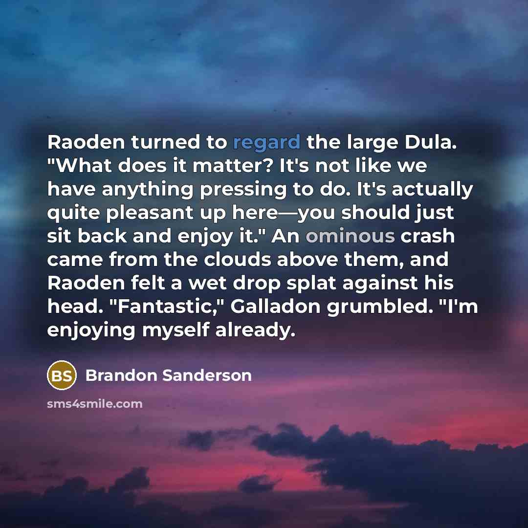 “Raoden turned to regard the large Dula. "What does it matter? It's not like we have anything pressing to do. It's actually quite pleasant up here—you should just sit back and enjoy it." An ominous crash came from the clouds above them, and Raoden felt a wet drop splat against his head…” quote by Brandon Sanderson