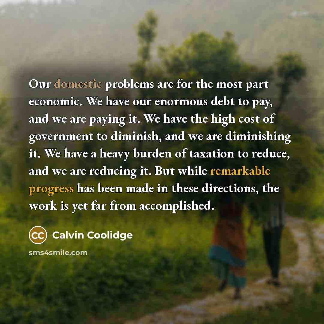 “Our domestic problems are for the most part economic. We have our enormous debt to pay, and we are paying it. We have the high cost of government to diminish, and we are diminishing it. We have a heavy burden of taxation to reduce, and we are reducing it. But while remarkable progress has been…” quote by Calvin Coolidge