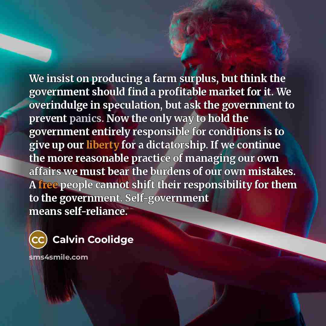 “We insist on producing a farm surplus, but think the government should find a profitable market for it. We overindulge in speculation, but ask the government to prevent panics. Now the only way to hold the government entirely responsible for conditions is to give up our liberty for a dictatorship…” quote by Calvin Coolidge