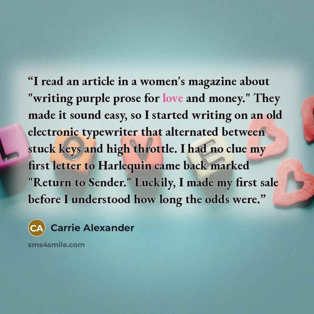 “I read an article in a women's magazine about "writing purple prose for love and money." They made it sound easy, so I started writing on an old electronic typewriter that alternated between stuck keys and high throttle. I had no clue my first letter to Harlequin came back marked "Return to…” quote by Carrie Alexander