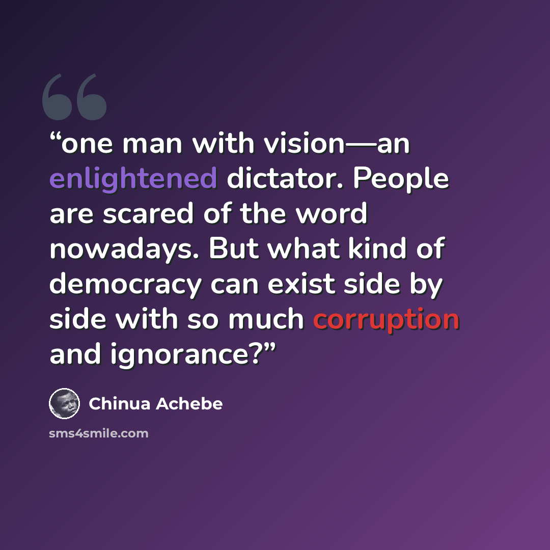 “one man with vision—an enlightened dictator. People are scared of the word nowadays. But what kind of democracy can exist side by side with so much corruption and ignorance?” quote by Chinua Achebe