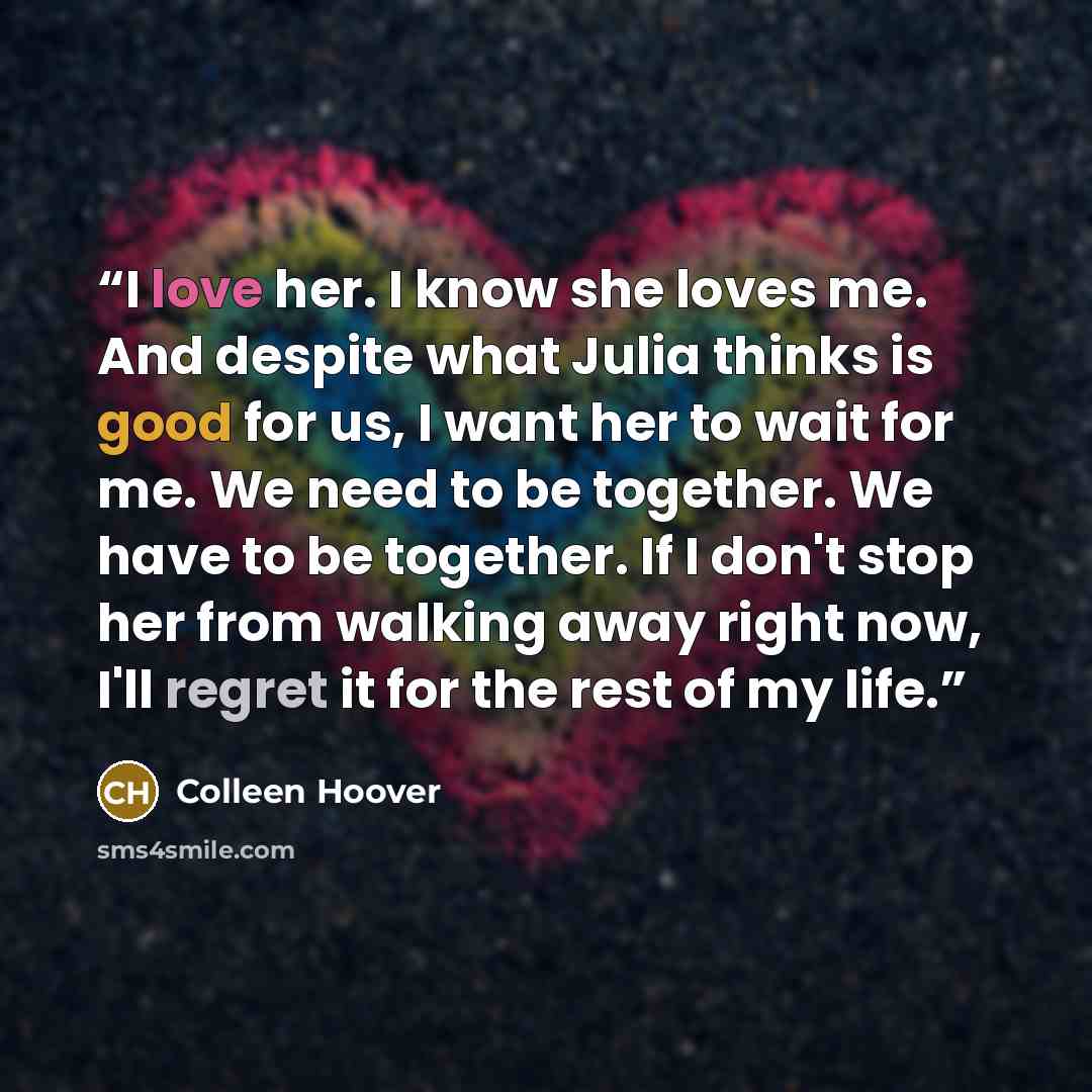 “I love her. I know she loves me. And despite what Julia thinks is good for us, I want her to wait for me. We need to be together. We have to be together. If I don't stop her from walking away right now, I'll regret it for the rest of my life.” quote by Colleen Hoover