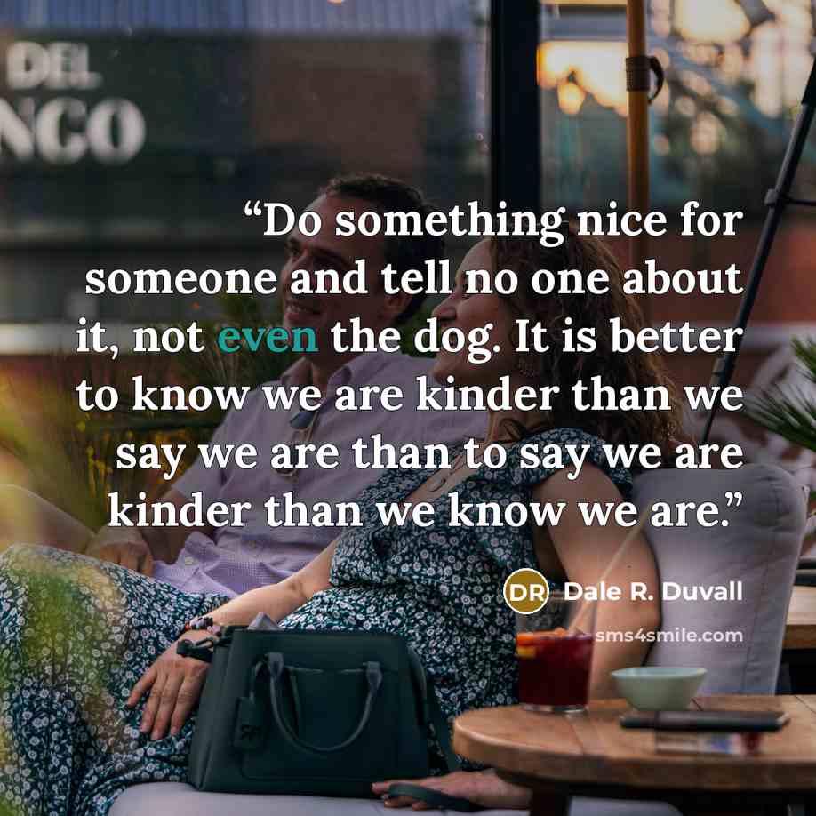 “Do something nice for someone and tell no one about it, not even the dog. It is better to know we are kinder than we say we are than to say we are kinder than we know we are.” quote by Dale R. Duvall
