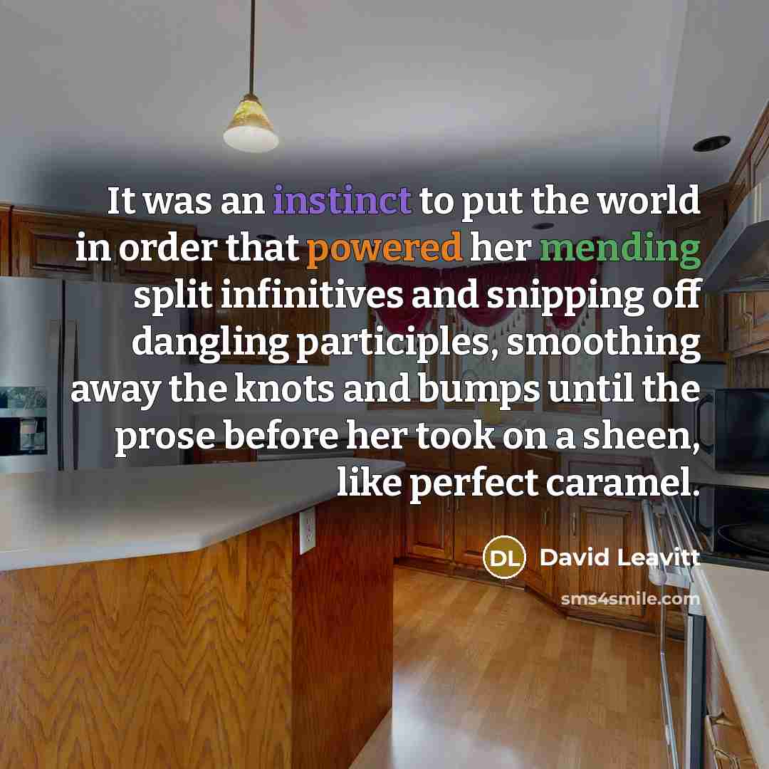 “It was an instinct to put the world in order that powered her mending split infinitives and snipping off dangling participles, smoothing away the knots and bumps until the prose before her took on a sheen, like perfect caramel.” quote by David Leavitt
