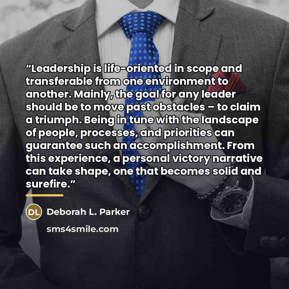 “Leadership is life-oriented in scope and transferable from one environment to another. Mainly, the goal for any leader should be to move past obstacles – to claim a triumph. Being in tune with the landscape of people, processes, and priorities can guarantee such an accomplishment. From this…” quote by Deborah L. Parker