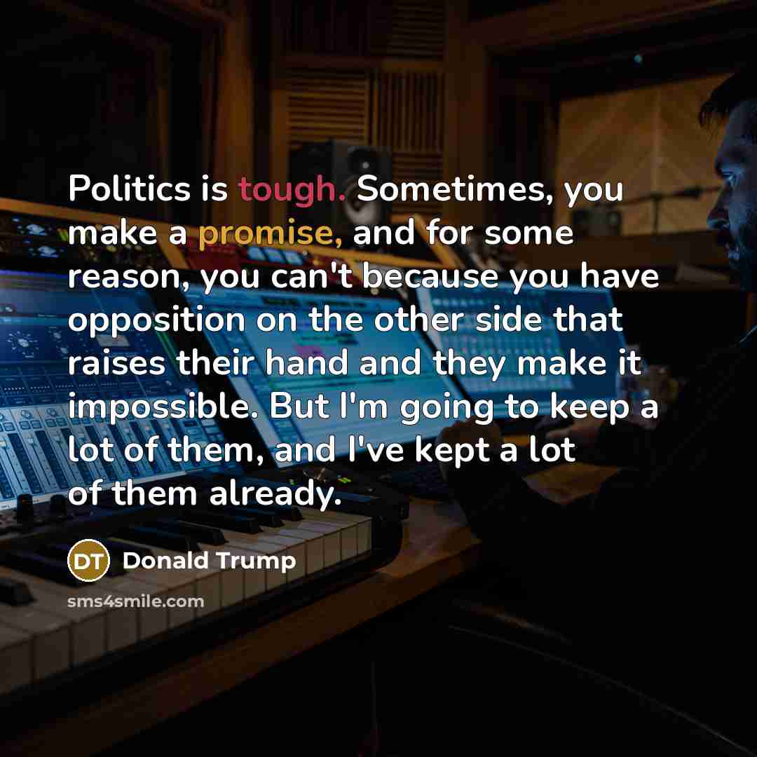 “Politics is tough. Sometimes, you make a promise, and for some reason, you can't because you have opposition on the other side that raises their hand and they make it impossible. But I'm going to keep a lot of them, and I've kept a lot of them already.” quote by Donald Trump