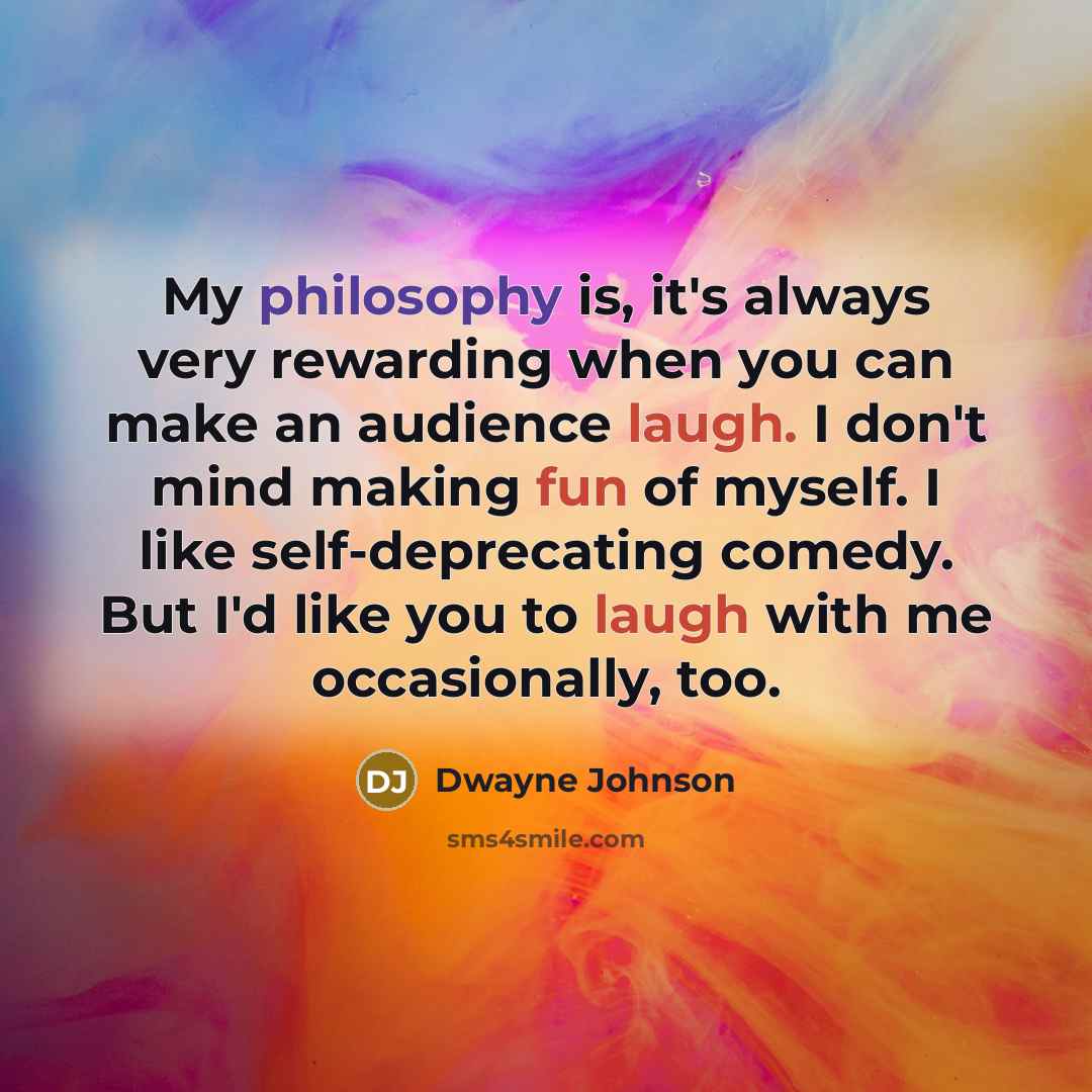 “My philosophy is, it's always very rewarding when you can make an audience laugh. I don't mind making fun of myself. I like self-deprecating comedy. But I'd like you to laugh with me occasionally, too.” quote by Dwayne Johnson
