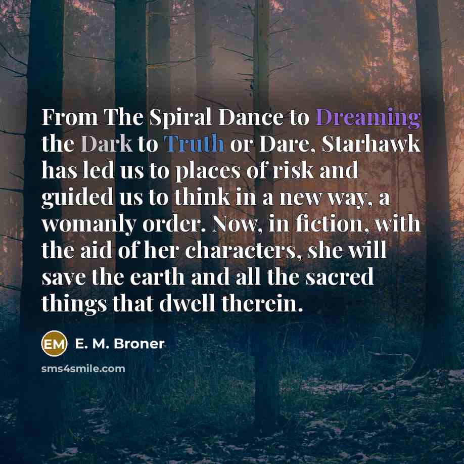 “From The Spiral Dance to Dreaming the Dark to Truth or Dare, Starhawk has led us to places of risk and guided us to think in a new way, a womanly order. Now, in fiction, with the aid of her characters, she will save the earth and all the sacred things that dwell therein.” quote by E. M. Broner