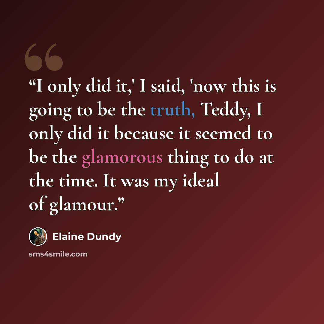 “I only did it,' I said, 'now this is going to be the truth, Teddy, I only did it because it seemed to be the glamorous thing to do at the time. It was my ideal of glamour.” quote by Elaine Dundy
