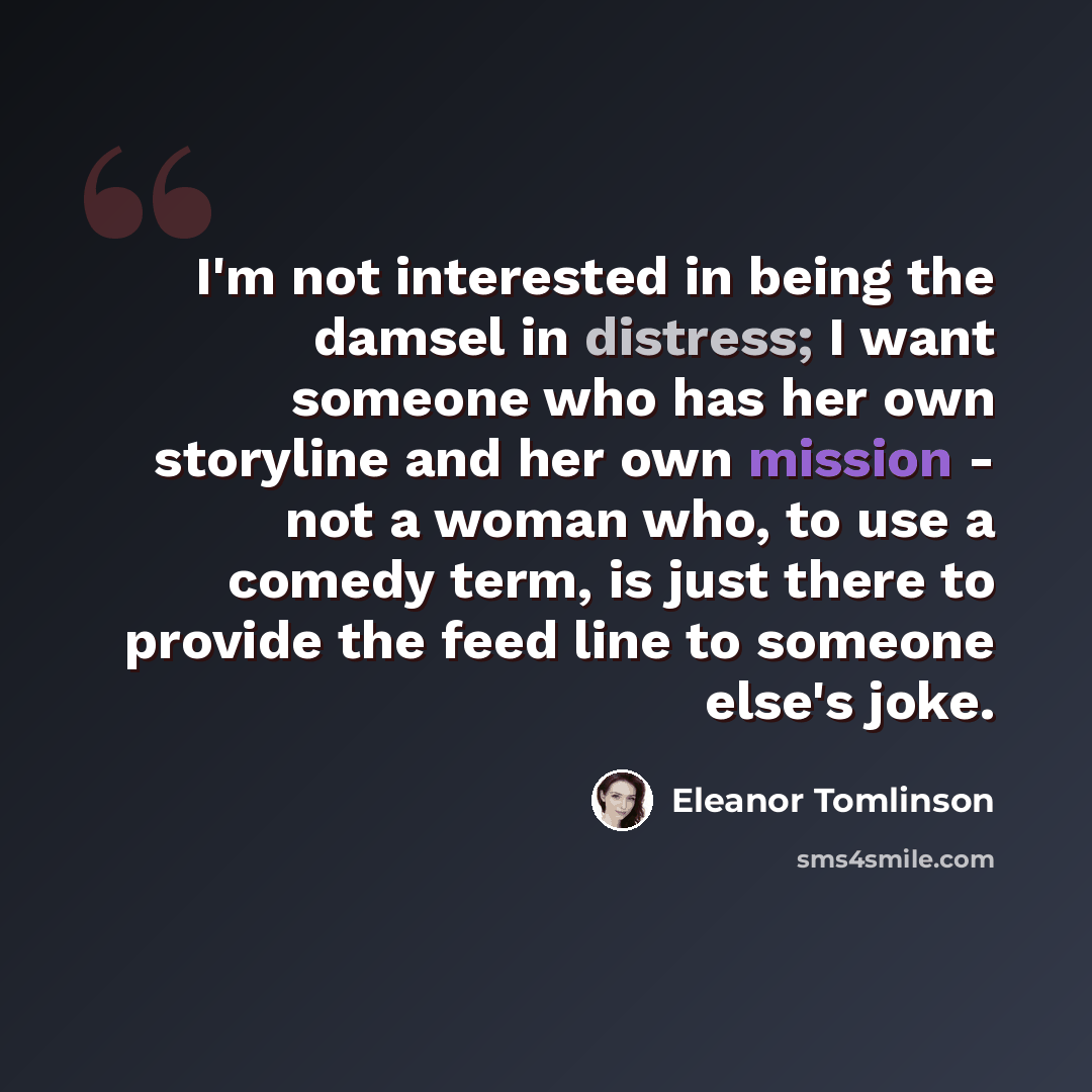“I'm not interested in being the damsel in distress; I want someone who has her own storyline and her own mission - not a woman who, to use a comedy term, is just there to provide the feed line to someone else's joke.” quote by Eleanor Tomlinson