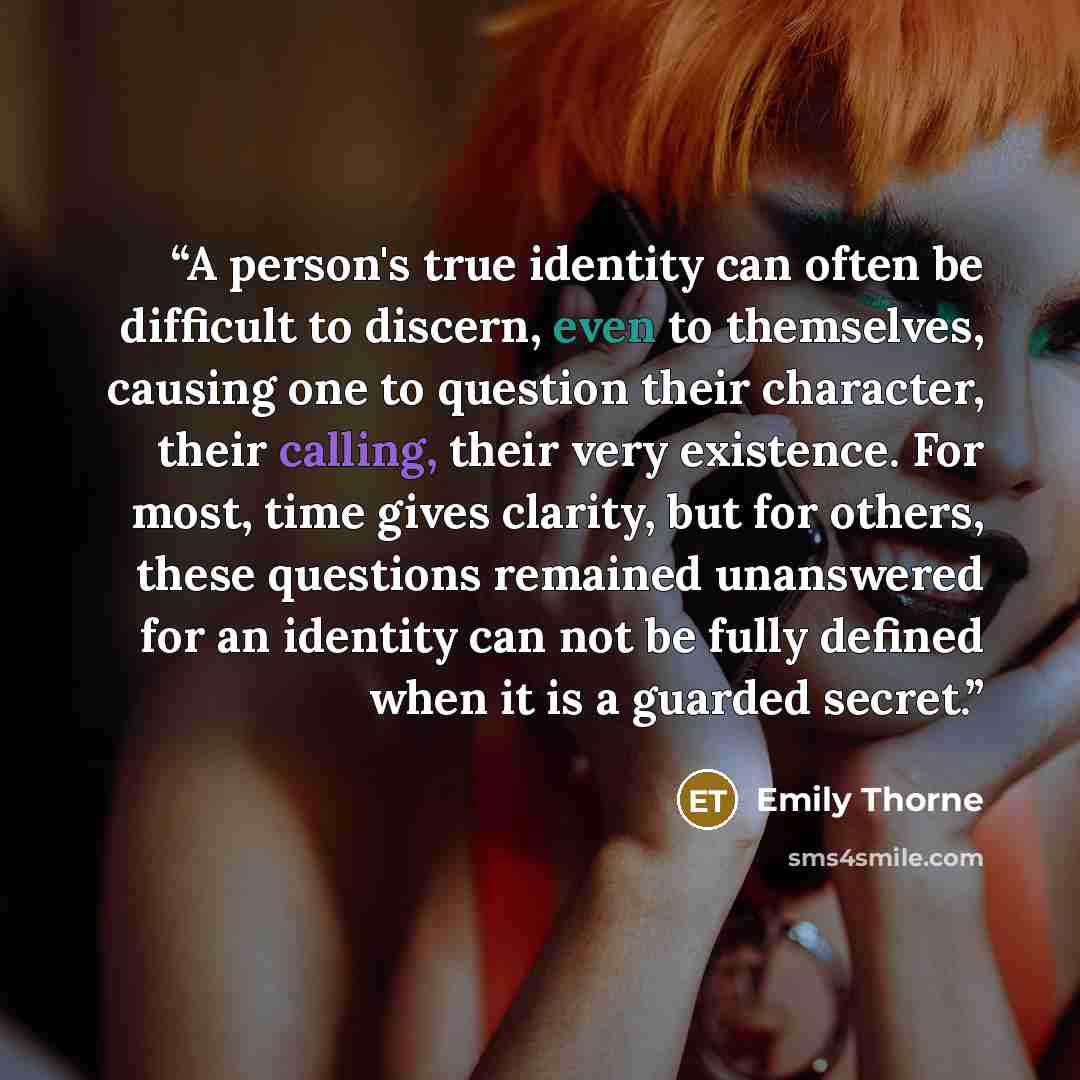 “A person's true identity can often be difficult to discern, even to themselves, causing one to question their character, their calling, their very existence. For most, time gives clarity, but for others, these questions remained unanswered for an identity can not be fully defined when it is a…” quote by Emily Thorne