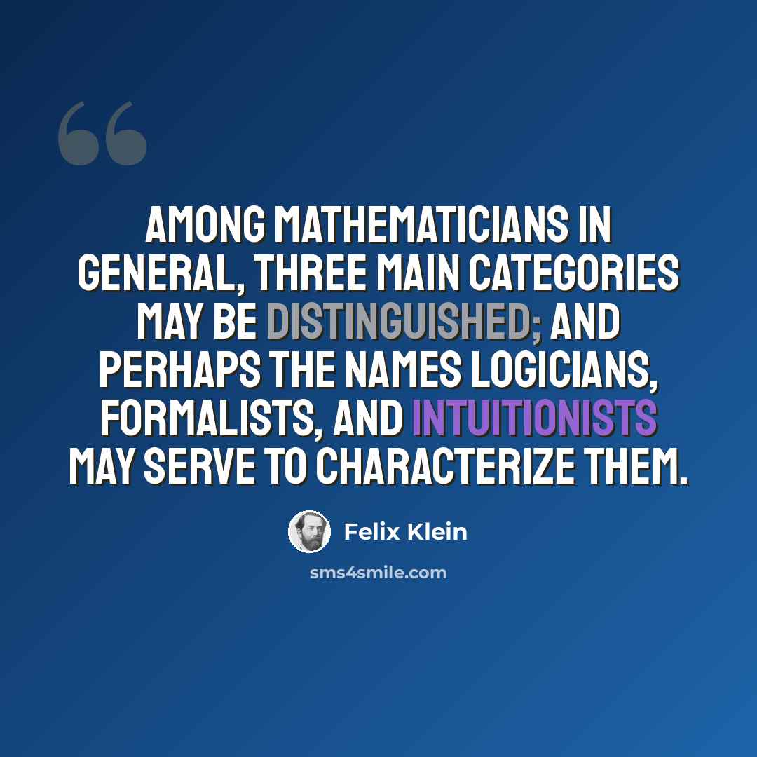 “Among mathematicians in general, three main categories may be distinguished; and perhaps the names logicians, formalists, and intuitionists may serve to characterize them.” quote by Felix Klein