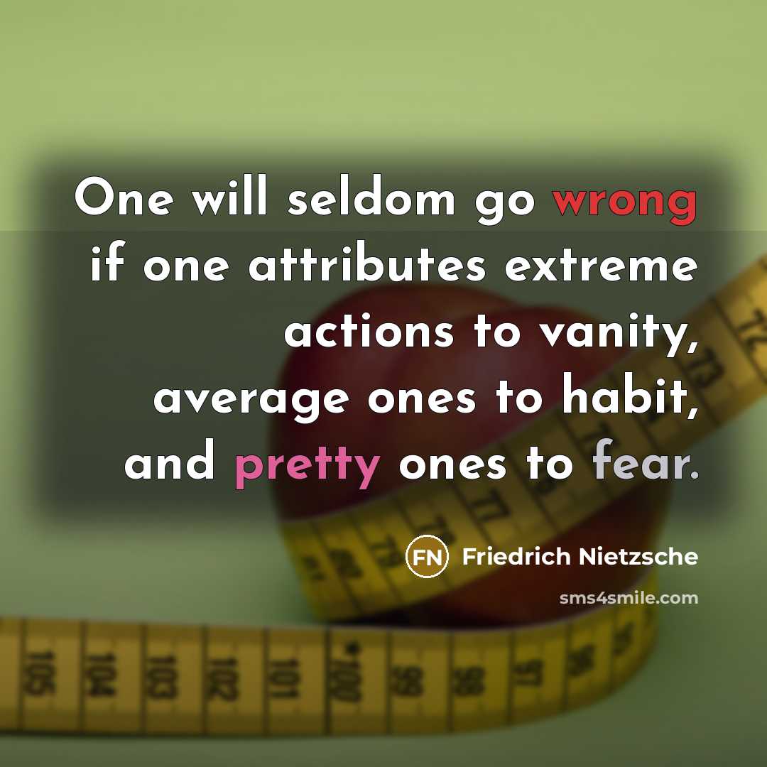 “One will seldom go wrong if one attributes extreme actions to vanity, average ones to habit, and pretty ones to fear.” quote by Friedrich Nietzsche