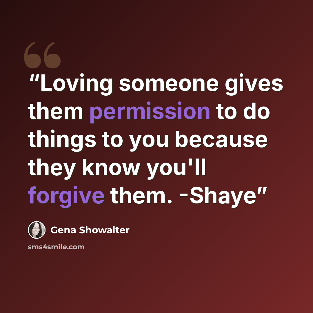 “Loving someone gives them permission to do things to you because they know you'll forgive them. -Shaye” quote by Gena Showalter