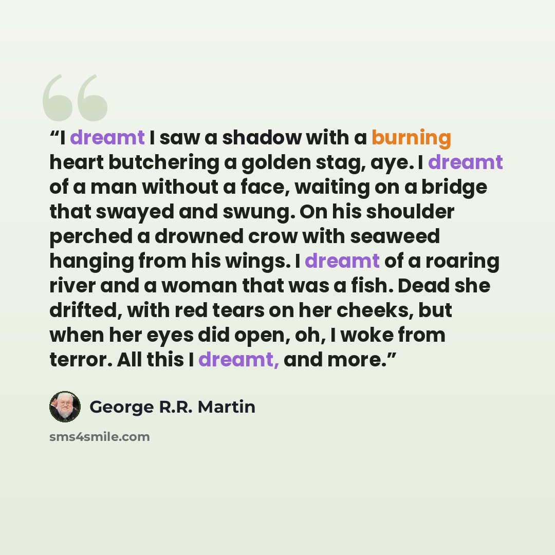 “I dreamt I saw a shadow with a burning heart butchering a golden stag, aye. I dreamt of a man without a face, waiting on a bridge that swayed and swung. On his shoulder perched a drowned crow with seaweed hanging from his wings. I dreamt of a roaring river and a woman that was a fish. Dead she…” quote by George R.R. Martin