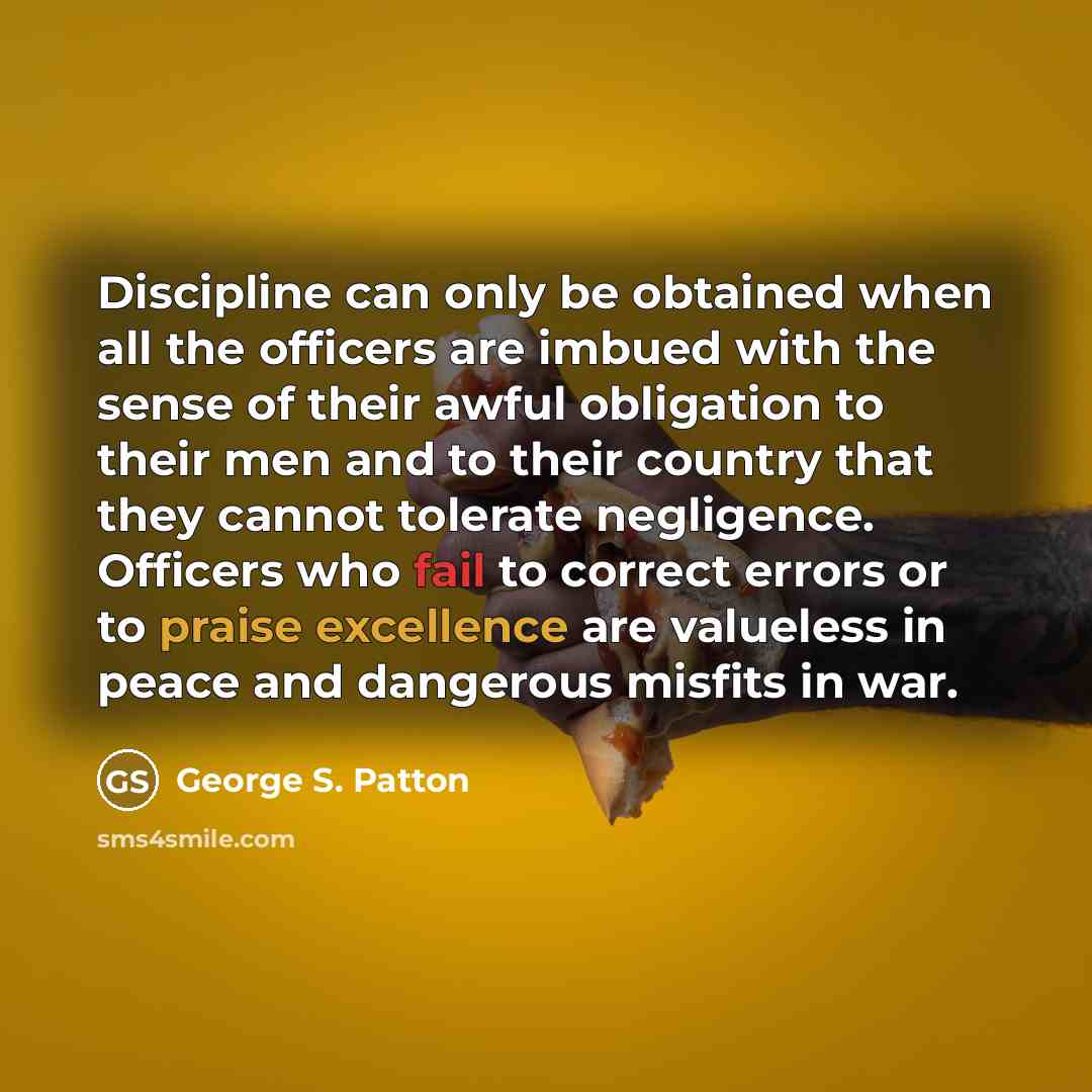 “Discipline can only be obtained when all the officers are imbued with the sense of their awful obligation to their men and to their country that they cannot tolerate negligence. Officers who fail to correct errors or to praise excellence are valueless in peace and dangerous misfits in war.” quote by George S. Patton