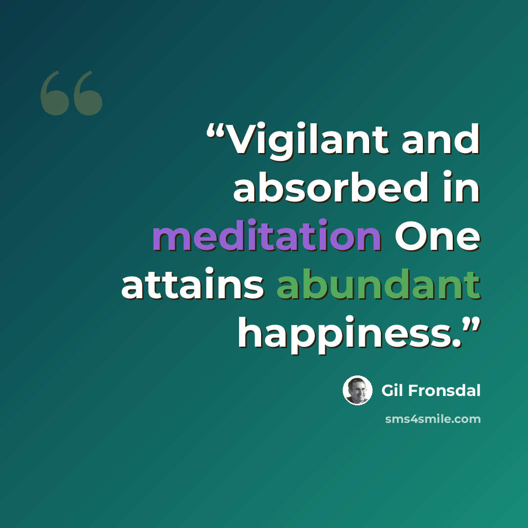 “Vigilant and absorbed in meditation One attains abundant happiness.” quote by Gil Fronsdal